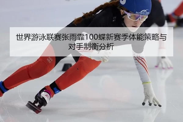 世界游泳联赛张雨霏100蝶新赛季体能策略与对手制衡分析