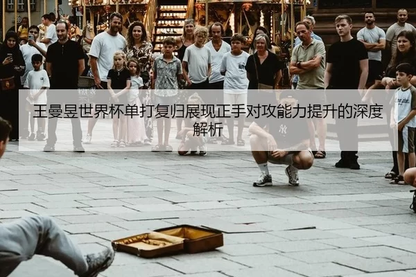 王曼昱世界杯单打复归展现正手对攻能力提升的深度解析