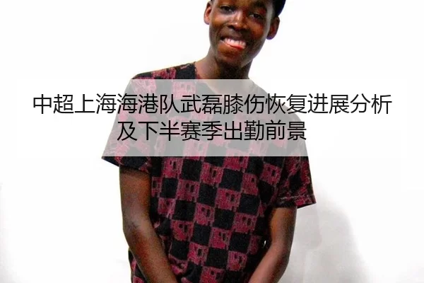 中超上海海港队武磊膝伤恢复进展分析及下半赛季出勤前景